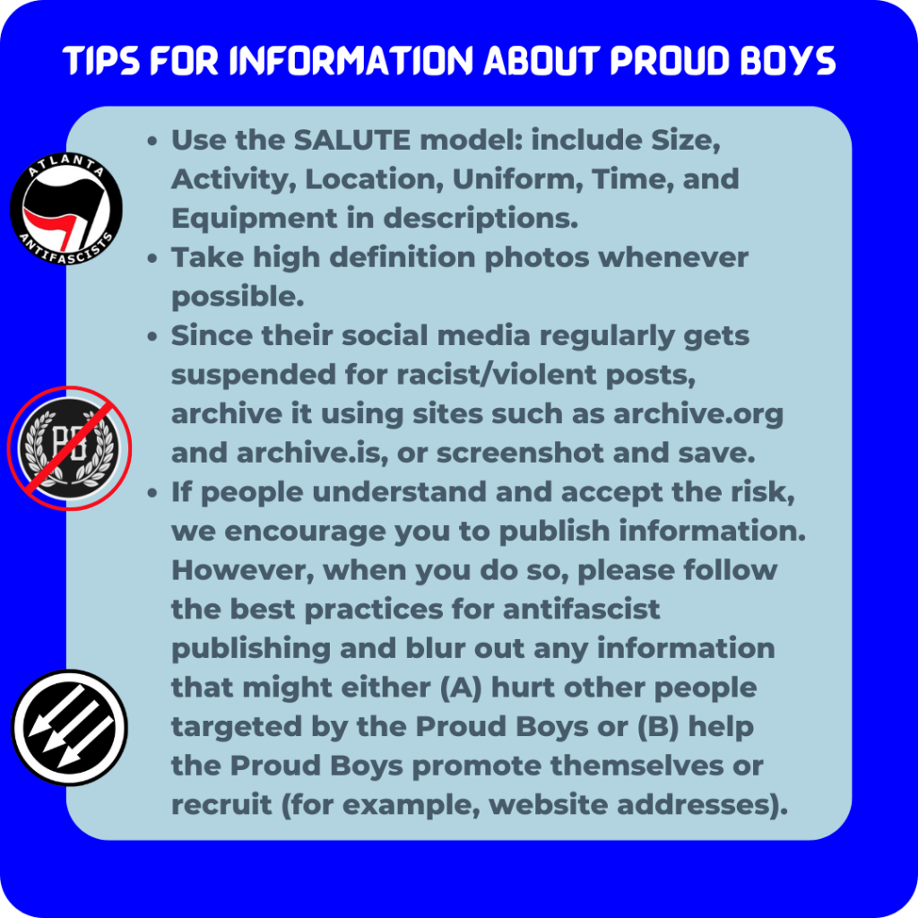 Use the SALUTE model: include Size, Activity, Location, Uniform, Time, and Equipment in descriptions.
Take high definition photos whenever possible.
Since their social media regularly gets suspended for racist/violent posts, archive it using sites such as archive.org and archive.is, or screenshot and save.
If people understand and accept the risk, we encourage you to publish information. However, when you do so, please follow the best practices for antifascist publishing and blur out any information that might either (A) hurt other people targeted by the Proud Boys or (B) help the Proud Boys promote themselves or recruit (for example, website addresses)